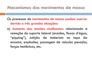 Mecanismos dos movimentos de massa
Os processos de movimentos de massa podem ocorrer
devido a três grandes situações:
a) Aumento das tensões cisalhantes: relacionado à
remoção do suporte lateral (erosões, fluxos d’água,
“pipping”), adição de materiais no topo da
encosta, explosões, passagem de veículos pesados,
forças tectônicas, etc.

 