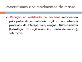 Mecanismos dos movimentos de massa
c) Redução na resistência do material: relacionado
principalmente à materiais argilosos ao sofrerem
processos de intemperismo, reações fisico-químicas
(hidratação de argilominerais - perda de coesão),
saturação.

 