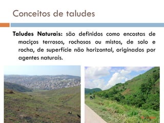 Conceitos de taludes
Taludes Naturais: são definidos como encostas de
maciços terrosos, rochosos ou mistos, de solo e
rocha, de superfície não horizontal, originados por
agentes naturais.

 