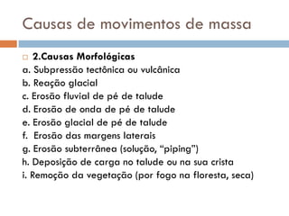 Causas de movimentos de massa
2.Causas Morfológicas
a. Subpressão tectônica ou vulcânica
b. Reação glacial
c. Erosão fluvial de pé de talude
d. Erosão de onda de pé de talude
e. Erosão glacial de pé de talude
f. Erosão das margens laterais
g. Erosão subterrânea (solução, “piping”)
h. Deposição de carga no talude ou na sua crista
i. Remoção da vegetação (por fogo na floresta, seca)


 