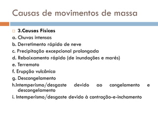 Causas de movimentos de massa
3.Causas Físicas
a. Chuvas intensas
b. Derretimento rápido de neve
c. Precipitação excepcional prolongada
d. Rebaixamento rápido (de inundações e marés)
e. Terremoto
f. Erupção vulcânica
g. Descongelamento
h.Intemperismo/desgaste devido ao congelamento e
descongelamento
i. Intemperismo/desgaste devido à contração-e-inchamento


 