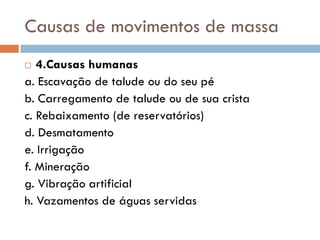 Causas de movimentos de massa
4.Causas humanas
a. Escavação de talude ou do seu pé
b. Carregamento de talude ou de sua crista
c. Rebaixamento (de reservatórios)
d. Desmatamento
e. Irrigação
f. Mineração
g. Vibração artificial
h. Vazamentos de águas servidas


 