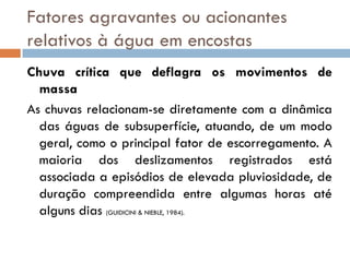 Fatores agravantes ou acionantes
relativos à água em encostas
Chuva crítica que deflagra os movimentos de
massa
As chuvas relacionam-se diretamente com a dinâmica
das águas de subsuperfície, atuando, de um modo
geral, como o principal fator de escorregamento. A
maioria dos deslizamentos registrados está
associada a episódios de elevada pluviosidade, de
duração compreendida entre algumas horas até
alguns dias (GUIDICINI & NIEBLE, 1984).

 