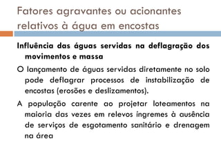 Fatores agravantes ou acionantes
relativos à água em encostas
Influência das águas servidas na deflagração dos
movimentos e massa
O lançamento de águas servidas diretamente no solo
pode deflagrar processos de instabilização de
encostas (erosões e deslizamentos).
A população carente ao projetar loteamentos na
maioria das vezes em relevos íngremes à ausência
de serviços de esgotamento sanitário e drenagem
na área

 