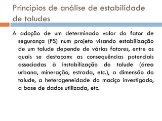 Princípios de análise de estabilidade
de taludes
A adoção de um determinado valor do fator de
segurança (FS) num projeto visando estabilização
de um talude depende de vários fatores, entre os
quais se destacam: as consequências potenciais
associadas à instabilização do talude (área
urbana, mineração, estrada, etc.), a dimensão do
talude, a heterogeneidade do maciço investigado,
a base de dados utilizada, etc.

 