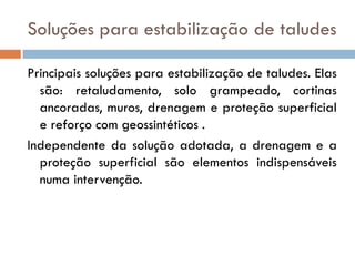 Soluções para estabilização de taludes
Principais soluções para estabilização de taludes. Elas
são: retaludamento, solo grampeado, cortinas
ancoradas, muros, drenagem e proteção superficial
e reforço com geossintéticos .
Independente da solução adotada, a drenagem e a
proteção superficial são elementos indispensáveis
numa intervenção.

 
