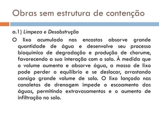Obras sem estrutura de contenção
a.1) Limpeza e Desobstrução
O lixo acumulado nas encostas absorve grande
quantidade de água e desenvolve seu processo
bioquímico de degradação e produção de chorume,
favorecendo a sua interação com o solo. À medida que
o volume aumenta e absorve água, a massa de lixo
pode perder o equilíbrio e se deslocar, arrastando
consigo grande volume de solo. O lixo lançado nas
canaletas de drenagem impede o escoamento das
águas, permitindo extravasamentos e o aumento de
infiltração no solo.

 