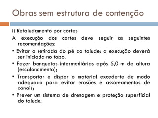 Obras sem estrutura de contenção
i) Retaludamento por cortes
A execução dos cortes deve seguir as seguintes
recomendações:
• Evitar a retirada do pé do talude: a execução deverá
ser iniciada no topo.
• Fazer banquetas intermediárias após 5,0 m de altura
(escalonamento);
• Transportar e dispor o material excedente de modo
adequado para evitar erosões e assoreamentos de
canais;
• Prever um sistema de drenagem e proteção superficial
do talude.

 