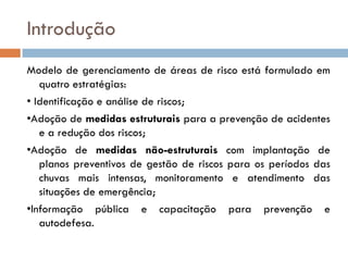 Introdução
Modelo de gerenciamento de áreas de risco está formulado em
quatro estratégias:
• Identificação e análise de riscos;
•Adoção de medidas estruturais para a prevenção de acidentes
e a redução dos riscos;
•Adoção de medidas não-estruturais com implantação de
planos preventivos de gestão de riscos para os períodos das
chuvas mais intensas, monitoramento e atendimento das
situações de emergência;
•Informação pública e capacitação para prevenção e
autodefesa.

 