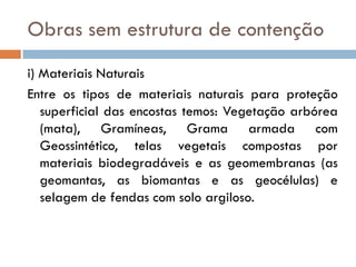 Obras sem estrutura de contenção
i) Materiais Naturais
Entre os tipos de materiais naturais para proteção
superficial das encostas temos: Vegetação arbórea
(mata), Gramíneas, Grama armada com
Geossintético, telas vegetais compostas por
materiais biodegradáveis e as geomembranas (as
geomantas, as biomantas e as geocélulas) e
selagem de fendas com solo argiloso.

 