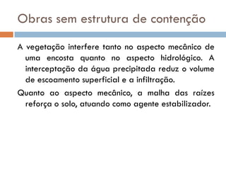 Obras sem estrutura de contenção
A vegetação interfere tanto no aspecto mecânico de
uma encosta quanto no aspecto hidrológico. A
interceptação da água precipitada reduz o volume
de escoamento superficial e a infiltração.
Quanto ao aspecto mecânico, a malha das raízes
reforça o solo, atuando como agente estabilizador.

 