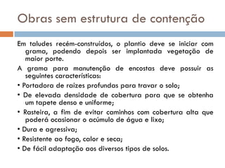 Obras sem estrutura de contenção
Em taludes recém-construídos, o plantio deve se iniciar com
grama, podendo depois ser implantada vegetação de
maior porte.
A grama para manutenção de encostas deve possuir as
seguintes características:
• Portadora de raízes profundas para travar o solo;
• De elevada densidade de cobertura para que se obtenha
um tapete denso e uniforme;
• Rasteira, a fim de evitar caminhos com cobertura alta que
poderá ocasionar o acúmulo de água e lixo;
• Dura e agressiva;
• Resistente ao fogo, calor e seca;
• De fácil adaptação aos diversos tipos de solos.

 