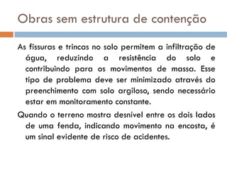 Obras sem estrutura de contenção
As fissuras e trincas no solo permitem a infiltração de
água, reduzindo a resistência do solo e
contribuindo para os movimentos de massa. Esse
tipo de problema deve ser minimizado através do
preenchimento com solo argiloso, sendo necessário
estar em monitoramento constante.
Quando o terreno mostra desnível entre os dois lados
de uma fenda, indicando movimento na encosta, é
um sinal evidente de risco de acidentes.

 