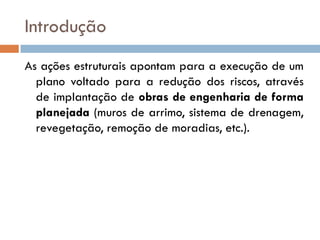 Introdução
As ações estruturais apontam para a execução de um
plano voltado para a redução dos riscos, através
de implantação de obras de engenharia de forma
planejada (muros de arrimo, sistema de drenagem,
revegetação, remoção de moradias, etc.).

 