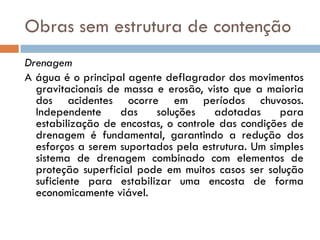 Obras sem estrutura de contenção
Drenagem
A água é o principal agente deflagrador dos movimentos
gravitacionais de massa e erosão, visto que a maioria
dos acidentes ocorre em períodos chuvosos.
Independente
das
soluções
adotadas
para
estabilização de encostas, o controle das condições de
drenagem é fundamental, garantindo a redução dos
esforços a serem suportados pela estrutura. Um simples
sistema de drenagem combinado com elementos de
proteção superficial pode em muitos casos ser solução
suficiente para estabilizar uma encosta de forma
economicamente viável.

 