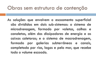 Obras sem estrutura de contenção
As soluções que envolvem o escoamento superficial
são divididas em dois sub-sistemas: o sistema de
microdrenagem, formado por valetas, calhas e
canaletas, além dos dissipadores de energia e as
caixas coletoras; e o sistema de macrodrenagem,
formado por galerias subterrâneas e canais,
completado por rios, lagos e pelo mar, que recebe
todo o volume escoado.

 