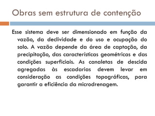Obras sem estrutura de contenção
Esse sistema deve ser dimensionado em função da
vazão, da declividade e do uso e ocupação do
solo. A vazão depende da área de captação, da
precipitação, das características geométricas e das
condições superficiais. As canaletas de descida
agregadas às escadarias devem levar em
consideração as condições topográficas, para
garantir a eficiência da microdrenagem.

 