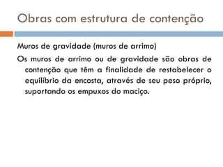 Obras com estrutura de contenção
Muros de gravidade (muros de arrimo)
Os muros de arrimo ou de gravidade são obras de
contenção que têm a finalidade de restabelecer o
equilíbrio da encosta, através de seu peso próprio,
suportando os empuxos do maciço.

 