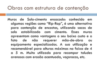 Obras com estrutura de contenção
Muros de Solo-cimento ensacado: conhecido em
algumas regiões como “Rip-Rap”, é uma alternativa
para contenção de encostas, utilizando sacos de
solo estabilizado com cimento. Esses muros
apresentam como vantagens o seu baixo custo e o
fato de não requerer mão-de-obra ou
equipamento especializados. A sua utilização e
recomendável para alturas máximas na faixa de 4
a 5 m. Muito utilizado para recompor taludes
arenosos com erosão acentuada, voçorocas, etc.

 