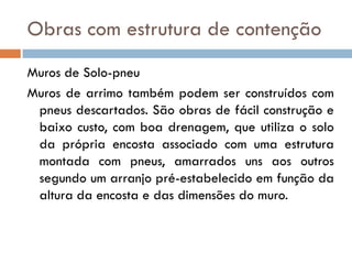 Obras com estrutura de contenção
Muros de Solo-pneu
Muros de arrimo também podem ser construídos com
pneus descartados. São obras de fácil construção e
baixo custo, com boa drenagem, que utiliza o solo
da própria encosta associado com uma estrutura
montada com pneus, amarrados uns aos outros
segundo um arranjo pré-estabelecido em função da
altura da encosta e das dimensões do muro.

 