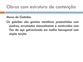 Obras com estrutura de contenção
Muros de Gabiões
Os gabiões são gaiolas metálicas preenchidas com
pedras, arrumadas manualmente e construídas com
fios de aço galvanizado em malha hexagonal com
dupla torção

 
