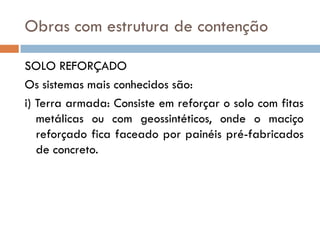 Obras com estrutura de contenção
SOLO REFORÇADO
Os sistemas mais conhecidos são:
i) Terra armada: Consiste em reforçar o solo com fitas
metálicas ou com geossintéticos, onde o maciço
reforçado fica faceado por painéis pré-fabricados
de concreto.

 