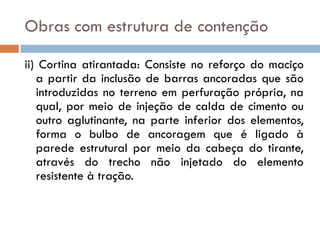 Obras com estrutura de contenção
ii) Cortina atirantada: Consiste no reforço do maciço
a partir da inclusão de barras ancoradas que são
introduzidas no terreno em perfuração própria, na
qual, por meio de injeção de calda de cimento ou
outro aglutinante, na parte inferior dos elementos,
forma o bulbo de ancoragem que é ligado à
parede estrutural por meio da cabeça do tirante,
através do trecho não injetado do elemento
resistente à tração.

 