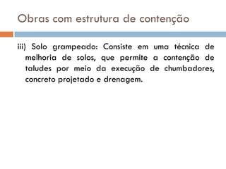 Obras com estrutura de contenção
iii) Solo grampeado: Consiste em uma técnica de
melhoria de solos, que permite a contenção de
taludes por meio da execução de chumbadores,
concreto projetado e drenagem.

 