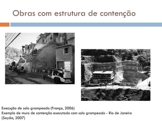 Obras com estrutura de contenção

Execução de solo grampeado (França, 2006)
Exemplo de muro de contenção executado com solo grampeado - Rio de Janeiro
(Sayão, 2007)

 