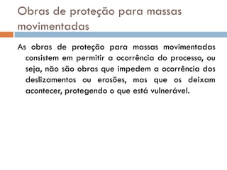 Obras de proteção para massas
movimentadas
As obras de proteção para massas movimentadas
consistem em permitir a ocorrência do processo, ou
seja, não são obras que impedem a ocorrência dos
deslizamentos ou erosões, mas que os deixam
acontecer, protegendo o que está vulnerável.

 