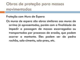 Obras de proteção para massas
movimentadas
Proteção com Muro de Espera
Os muros de espera são obras similares aos muros de
arrimo já apresentados, porém com a finalidade de
impedir a passagem de massas escorregadas ou
transportadas por processos de erosão, que podem
ocorrer a montante. Eles podem ser de pedra
rachão, solo-cimento, solo-pneu, etc.

 