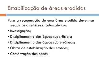 Estabilização de áreas erodidas
Para a recuperação de uma área erodida devem-se
seguir as diretrizes citadas abaixo.
• Investigação;
• Disciplinamento das águas superficiais;
• Disciplinamento das águas subterrâneas;
• Obras de estabilização das erosões;
• Conservação das obras.

 