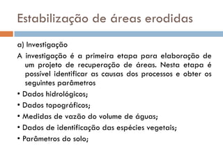 Estabilização de áreas erodidas
a) Investigação
A investigação é a primeira etapa para elaboração de
um projeto de recuperação de áreas. Nesta etapa é
possível identificar as causas dos processos e obter os
seguintes parâmetros
• Dados hidrológicos;
• Dados topográficos;
• Medidas de vazão do volume de águas;
• Dados de identificação das espécies vegetais;
• Parâmetros do solo;

 