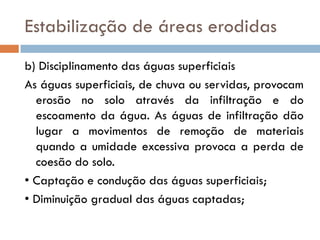 Estabilização de áreas erodidas
b) Disciplinamento das águas superficiais
As águas superficiais, de chuva ou servidas, provocam
erosão no solo através da infiltração e do
escoamento da água. As águas de infiltração dão
lugar a movimentos de remoção de materiais
quando a umidade excessiva provoca a perda de
coesão do solo.
• Captação e condução das águas superficiais;
• Diminuição gradual das águas captadas;

 