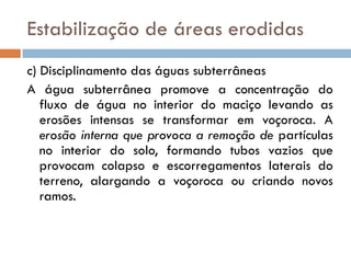 Estabilização de áreas erodidas
c) Disciplinamento das águas subterrâneas
A água subterrânea promove a concentração do
fluxo de água no interior do maciço levando as
erosões intensas se transformar em voçoroca. A
erosão interna que provoca a remoção de partículas
no interior do solo, formando tubos vazios que
provocam colapso e escorregamentos laterais do
terreno, alargando a voçoroca ou criando novos
ramos.

 