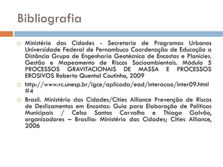 Bibliografia






Ministério das Cidades - Secretaria de Programas Urbanos
Universidade Federal de Pernambuco Coordenação de Educação a
Distância Grupo de Engenharia Geotécnica de Encostas e Planícies.
Gestão e Mapeamento de Riscos Socioambientais. Módulo 5
PROCESSOS GRAVITACIONAIS DE MASSA E PROCESSOS
EROSIVOS Roberto Quental Coutinho, 2009
http://www.rc.unesp.br/igce/aplicada/ead/interacao/inter09.html
#4
Brasil. Ministério das Cidades/Cities Alliance Prevenção de Riscos
de Deslizamentos em Encostas: Guia para Elaboração de Políticas
Municipais / Celso Santos Carvalho e Thiago Galvão,
organizadores – Brasília: Ministério das Cidades; Cities Alliance,
2006

 