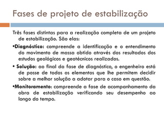 Fases de projeto de estabilização
Três fases distintas para a realização completa de um projeto
de estabilização. São elas:
•Diagnóstico: compreende a identificação e o entendimento
do movimento de massa obtido através dos resultados dos
estudos geológicos e geotécnicos realizados.
• Solução: ao final da fase de diagnóstico, o engenheiro está
de posse de todos os elementos que lhe permitem decidir
sobre a melhor solução a adotar para o caso em questão.
•Monitoramento: compreende a fase de acompanhamento da
obra de estabilização verificando seu desempenho ao
longo do tempo.

 