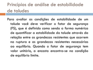 Princípios de análise de estabilidade
de taludes
Para avaliar as condições de estabilidade de um
talude você deve verificar o fator de segurança
(FS), que é definido como sendo a forma numérica
de quantificar a estabilidade do talude através da
relação entre as grandezas resistentes que ocorrem
na ruptura e as grandezas resistentes necessárias
ao equilíbrio. Quando o fator de segurança tem
valor unitário, a encosta encontra-se na condição
de equilíbrio limite.

 