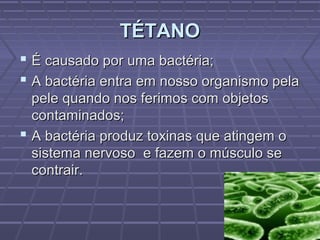 TÉTANO
 É causado por uma bactéria;
 A bactéria entra em nosso organismo pela
  pele quando nos ferimos com objetos
  contaminados;
 A bactéria produz toxinas que atingem o
  sistema nervoso e fazem o músculo se
  contrair.
 