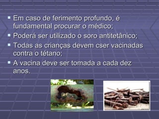  Em caso de ferimento profundo, é
  fundamental procurar o médico;
 Poderá ser utilizado o soro antitetânico;
 Todas as crianças devem cser vacinadas
  contra o tétano;
 A vacina deve ser tomada a cada dez
  anos.
 