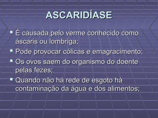ASCARIDÍASE
 É causada pelo verme conhecido como
  áscaris ou lombriga;
 Pode provocar cólicas e emagracimento;
 Os ovos saem do organismo do doente
  pelas fezes;
 Quando não há rede de esgoto há
  contaminação da água e dos alimentos;
 