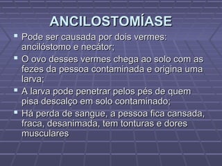 ANCILOSTOMÍASE
 Pode ser causada por dois vermes:
  ancilóstomo e necátor;
 O ovo desses vermes chega ao solo com as
  fezes da pessoa contaminada e origina uma
  larva;
 A larva pode penetrar pelos pés de quem
  pisa descalço em solo contaminado;
 Há perda de sangue, a pessoa fica cansada,
  fraca, desanimada, tem tonturas e dores
  musculares
 