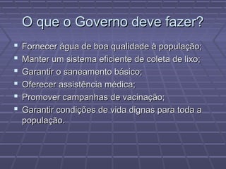 O que o Governo deve fazer?
   Fornecer água de boa qualidade à população;
   Manter um sistema eficiente de coleta de lixo;
   Garantir o saneamento básico;
   Oferecer assistência médica;
   Promover campanhas de vacinação;
   Garantir condições de vida dignas para toda a
    população.
 