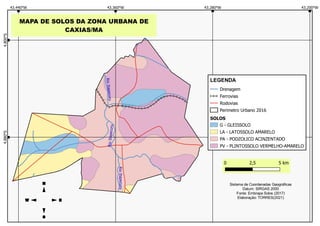 MAPA DE SOLOS DA ZONA URBANA DE
CAXIAS/MA
Drenagem
Ferrovias
Rodovias
Perimetro Urbano 2016
SOLOS
G - GLEISSOLO
LA - LATOSSOLO AMARELO
PA - PODZOLICO ACINZENTADO
PV - PLINTOSSOLO VERMELHO-AMARELO
LEGENDA
Sistema de Coordenadas Geográficas
Datum: SIRGAS 2000
Fonte: Embrapa Solos (2017)
Elaboração: TORRES(2021)
 