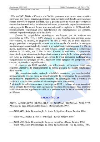 Recebido em: 25/05/2005 HOLOS Environment, v.5 n.2, 2005 - P.
Liberado para Publicação em: 21/03/2006 ISSN: 1519-8634
166
10004 (ABNT, 2004), o Chumbo e o Sulfato passaram a apresentar concentrações
superiores aos valores máximos permitidos para o extrato solubilizado. A presença de
sulfato merece ser melhor estudada, face à possibilidade da reação deste composto
com o aluminato-tricálcico do cimento hidratado, provocando expansão volumétrica
e desagregação. Da mesma forma, a presença de matéria orgânica no RCD reciclado,
potencialmente responsável pelo retardamento do endurecimento do cimento,
também requer investigação mais detalhada.
Quanto às propriedades tecnológicas, verificou-se que as misturas nas
proporções de 50%, 75% e 100% atendem às especificações para emprego como
solo–cimento, no entanto, as proporções de 75% e 100% são as mais adequadas
porque permitem o emprego do resíduo em maior escala. Os ensaios de dosagem
mostraram que a quantidade de cimento a ser adicionada variaram entre 7 e 8% em
massa, permitindo desta forma ao solo-cimento atingir resistência à compressão
mínima de 2,1 MPa, aos 7 dias de cura. Ensaios de resistência à compressão;
absorção de água; determinação da perda de massa; e variação de volume produzidas
por ciclos de molhagem e secagem de corpos-de-prova cilíndricos evidenciaram a
exeqüibilidade da aplicação do RCD reciclado como agregado em compósito solo-
cimento, atendendo às especificações.
O emprego do RCD reciclado em solo-cimento apresenta-se como uma
eficiente alternativa de encapsulamento do nitrato presente no extrato solubilizado
deste resíduo.
São necessários ainda estudos de viabilidade econômica, que deverão incluir
necessariamente projetos piloto de industrialização de componentes de solo-cimento,
pavimentações experimentais; monitoramento de construções com o objetivo de
verificar a ocorrência de defeitos técnicos não previstos, entre outros.
A utilização do solo-cimento com o emprego do RCD reciclado, além de contribuir
para a solução de problemas com a geração de resíduos de construção, pode amenizar
a falta de moradias populares e viabilizar a pavimentação de baixo custo em bairros
periféricos.
6.REFERÊNCIAS
ABNT- ASSOCIAÇÃO BRASILEIRA DE NORMAS TÉCNICAS. NBR 9777:
Absorção de água em agregados miúdos - Rio de Janeiro, 1987.
 NBR 6459. Solo: Determinação do limite de liquidez - Rio de Janeiro, 1984.
 NBR 6502. Rochas e solos : Termologia - Rio de Janeiro, 1995.
 NBR 6508. Solo: Determinação da massa específica - Rio de Janeiro, 1984.
 NBR 7180. Solo: Determinação do limite de plasticidade - Rio de Janeiro, 1984.
 