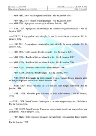 Recebido em: 25/05/2005 HOLOS Environment, v.5 n.2, 2005 - P.
Liberado para Publicação em: 21/03/2006 ISSN: 1519-8634
167
 NBR 7181. Solo: Análise granulométrica - Rio de Janeiro, 1984.
 NBR 7182. Solo: Ensaio de compactação - Rio de Janeiro, 1986.
 NBR 7216. Agregados: amostragem - Rio de Janeiro, 1982.
 NBR 7217. Agregados: determinação da composição granulométrica - Rio de
Janeiro, 1987.
NBR 7219. Agregados: determinação do teor de materiais pulverulentos - Rio de
Janeiro, 1982.
 NBR 7251. Agregado em estado solto: determinação da massa unitária - Rio de
Janeiro, 1982.
 NBR 8491. Tijolo maciço de solo-cimento - Rio de janeiro, 1984.
 NBR 10004. Resíduos Sólidos: classificação - Rio de Janeiro, 1987.
 NBR 10004. Resíduos Sólidos: classificação - Rio de Janeiro, 2004.
 NBR 10005. Ensaio de Lixiviação - Rio de Janeiro, 1987.
 NBR 10006. Ensaio de Solubilização - Rio de Janeiro, 1987.
 NBR 10833. Fabricação de tijolo maciço e bloco vazado de solo-cimento com
utilização de prensa hidráulica - Rio de Janeiro, 1989.
 NBR 10834. Bloco utilizado de solo-cimento sem função estrutural- Rio de
janeiro, 1994.
 NBR 11798. Materiais para sub-base ou base solo-cimento - Rio de Janeiro,
1990.
NBR 12024. Solo-Cimento: Moldagem e cura dos corpos-de-prova cilíndricos -
Rio de Janeiro,1992.
 NBR 12025. Solo-Cimento: Ensaio de compressão simples de corpos-de-prova
cilíndricos - Rio de Janeiro, 1990.
 NBR 12253. Solo-Cimento: Dosagem para emprego como camada de pavimento
–
Rio de Janeiro, 1992.
 