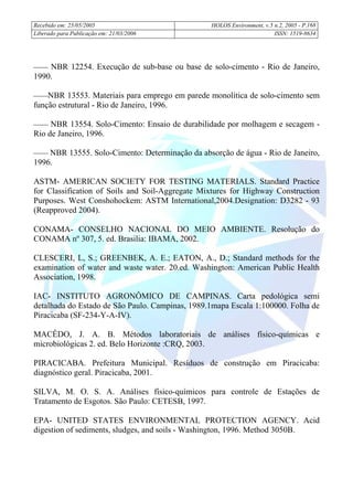 Recebido em: 25/05/2005 HOLOS Environment, v.5 n.2, 2005 - P.
Liberado para Publicação em: 21/03/2006 ISSN: 1519-8634
168
 NBR 12254. Execução de sub-base ou base de solo-cimento - Rio de Janeiro,
1990.
NBR 13553. Materiais para emprego em parede monolítica de solo-cimento sem
função estrutural - Rio de Janeiro, 1996.
 NBR 13554. Solo-Cimento: Ensaio de durabilidade por molhagem e secagem -
Rio de Janeiro, 1996.
 NBR 13555. Solo-Cimento: Determinação da absorção de água - Rio de Janeiro,
1996.
ASTM- AMERICAN SOCIETY FOR TESTING MATERIALS. Standard Practice
for Classification of Soils and Soil-Aggregate Mixtures for Highway Construction
Purposes. West Conshohockem: ASTM International,2004.Designation: D3282 - 93
(Reapproved 2004).
CONAMA- CONSELHO NACIONAL DO MEIO AMBIENTE. Resolução do
CONAMA nº 307, 5. ed. Brasilia: IBAMA, 2002.
CLESCERI, L, S.; GREENBEK, A. E.; EATON, A., D.; Standard methods for the
examination of water and waste water. 20.ed. Washington: American Public Health
Association, 1998.
IAC- INSTITUTO AGRONÔMICO DE CAMPINAS. Carta pedológica semi
detalhada do Estado de São Paulo. Campinas, 1989.1mapa Escala 1:100000. Folha de
Piracicaba (SF-234-Y-A-IV).
MACÊDO, J. A. B. Métodos laboratoriais de análises físico-químicas e
microbiológicas 2. ed. Belo Horizonte :CRQ, 2003.
PIRACICABA. Prefeitura Municipal. Resíduos de construção em Piracicaba:
diagnóstico geral. Piracicaba, 2001.
SILVA, M. O. S. A. Análises físico-químicos para controle de Estações de
Tratamento de Esgotos. São Paulo: CETESB, 1997.
EPA- UNITED STATES ENVIRONMENTAL PROTECTION AGENCY. Acid
digestion of sediments, sludges, and soils - Washington, 1996. Method 3050B.
 