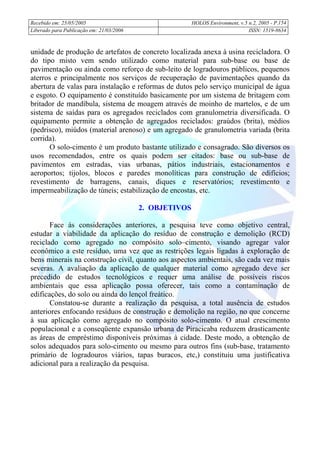 Recebido em: 25/05/2005 HOLOS Environment, v.5 n.2, 2005 - P.
Liberado para Publicação em: 21/03/2006 ISSN: 1519-8634
154
unidade de produção de artefatos de concreto localizada anexa à usina recicladora. O
do tipo misto vem sendo utilizado como material para sub-base ou base de
pavimentação ou ainda como reforço de sub-leito de logradouros públicos, pequenos
aterros e principalmente nos serviços de recuperação de pavimentações quando da
abertura de valas para instalação e reformas de dutos pelo serviço municipal de água
e esgoto. O equipamento é constituído basicamente por um sistema de britagem com
britador de mandíbula, sistema de moagem através de moinho de martelos, e de um
sistema de saídas para os agregados reciclados com granulometria diversificada. O
equipamento permite a obtenção de agregados reciclados: graúdos (brita), médios
(pedrisco), miúdos (material arenoso) e um agregado de granulometria variada (brita
corrida).
O solo-cimento é um produto bastante utilizado e consagrado. São diversos os
usos recomendados, entre os quais podem ser citados: base ou sub-base de
pavimentos em estradas, vias urbanas, pátios industriais, estacionamentos e
aeroportos; tijolos, blocos e paredes monolíticas para construção de edifícios;
revestimento de barragens, canais, diques e reservatórios; revestimento e
impermeabilização de túneis; estabilização de encostas, etc.
2. OBJETIVOS
Face às considerações anteriores, a pesquisa teve como objetivo central,
estudar a viabilidade da aplicação do resíduo de construção e demolição (RCD)
reciclado como agregado no compósito solo–cimento, visando agregar valor
econômico a este resíduo, uma vez que as restrições legais ligadas à exploração de
bens minerais na construção civil, quanto aos aspectos ambientais, são cada vez mais
severas. A avaliação da aplicação de qualquer material como agregado deve ser
precedido de estudos tecnológicos e requer uma análise de possíveis riscos
ambientais que essa aplicação possa oferecer, tais como a contaminação de
edificações, do solo ou ainda do lençol freático.
Constatou-se durante a realização da pesquisa, a total ausência de estudos
anteriores enfocando resíduos de construção e demolição na região, no que concerne
à sua aplicação como agregado no compósito solo-cimento. O atual crescimento
populacional e a conseqüente expansão urbana de Piracicaba reduzem drasticamente
as áreas de empréstimo disponíveis próximas à cidade. Deste modo, a obtenção de
solos adequados para solo-cimento ou mesmo para outros fins (sub-base, tratamento
primário de logradouros viários, tapas buracos, etc,) constituiu uma justificativa
adicional para a realização da pesquisa.
 
