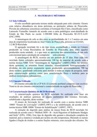 Recebido em: 25/05/2005 HOLOS Environment, v.5 n.2, 2005 - P.
Liberado para Publicação em: 21/03/2006 ISSN: 1519-8634
155
3. MATERIAIS E MÉTODOS
3.1 Solo Utilizado
O solo escolhido apresenta textura média adequada para solo–cimento. Ocorre
com relativa abundância em áreas próximas ao perímetro urbano de Piracicaba.
Provém de coberturas cenozóicas correlatas à Formação Rio Claro, classificado como
Latossolo Vermelho Amarelo de acordo com a carta pedológica semi-detalhada do
Estado de São Paulo na escala 1:100.000 folha de Piracicaba SF-23-Y-A-IV
(IAC,1989).
A amostragem do solo se deu entre as profundidades de 1 e 2 metros em uma
área de empréstimo localizada no Anel Viário de Piracicaba, próximo ao CEASA.
3.2 RCD Reciclado
O agregado reciclado foi o do tipo misto avermelhado e miúdo (φ<3,6mm)
produzido na Usina Recicladora de Entulho de Piracicaba, pois entre aqueles
produzidos nesta unidade, é o que mais se aproxima das características de um solo
convencional para a produção do compósito solo-cimento.
A amostragem do RCD, ocorreu em um período de 15 dias. Para cada lote
reciclado foram coletados aproximadamente 100 kg do material de acordo com a
norma técnica NBR 7216 “Amostragem de Agregados” (ABNT,1982). Ao término
desta quinzena, as amostras foram reunidas, exaustivamente homogeneizadas e
divididas em oito partes exatamente iguais produzindo aproximadamente 700 kg
deste resíduo, quantidade suficiente para atender à todas as etapas da pesquisa, tanto
para caracterização química como para caracterização física e também para as
análises tecnológicas subseqüentes.
3.3 Cimento Utilizado
O cimento utilizado foi o CP II-E-32 (cimento portland composto com escória).
Trata-se de um cimento convencional e comercializado na região de Piracicaba.
3.4 Caracterização Química do RCD Reciclado
A caracterização química do RCD reciclado foi realizada com base em
resultados de análises químicas de alguns parâmetros dos extratos: lixiviado,
solubilizado e digerido, deste resíduo.
O ensaio de lixiviação foi realizado de acordo com a norma técnica NBR
10005 “Ensaio de Lixiviação” (ABNT,1987) e o de solubilização, de acordo com a
norma técnica NBR 10006 “Ensaio de Solubilização” (ABNT, 1987).
A extração do digerido para análise da massa bruta do RCD reciclado foi
realizada de acordo com o “Method 3050 - B - Acid Digestion of Sediments Sludges
and Soils” (EPA, 1996). Este tipo de digestão não garante a dissolução completa do
material, pois a matéria é oxidada por ácidos em alta temperatura, liberando os metais
ligados à fração de óxidos e a outras frações minerais, com exceção dos silicatos. No
 
