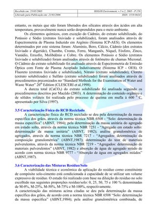 Recebido em: 25/05/2005 HOLOS Environment, v.5 n.2, 2005 - P.
Liberado para Publicação em: 21/03/2006 ISSN: 1519-8634
156
entanto, os metais que não foram liberados dos silicatos através dos ácidos em alta
temperatura, provavelmente nunca serão desprendidos para o meio ambiente.
Os elementos químicos, com exceção do Cádmio, do extrato solubilizado, do
Potássio e Sódio (extratos lixiviado e solubilizado), foram analisados através de
Espectrometria de Plasma Induzido em Argônio (Sistema ICP-AES). Os elementos
determinados por este sistema foram: Alumínio, Boro, Cálcio, Cádmio (dos extratos
lixiviado e digerido), Chumbo, Cromo, Ferro, Manganês, Níquel, Fósforo, Zinco,
Vanádio, Enxofre, Molibdênio e Cobre. Os elementos Potássio e Sódio (extratos
lixiviado e solubilizado) foram analisados através de fotômetro de chamas Micronal.
O Cádmio do extrato solubilizado foi analisado através de Espectrometria de Emissão
Óptica com Fonte de Plasma Acoplado Indutivamente (Sistema ICP - OES). O
Fluoreto (extratos lixiviado e solubilizado), Nitrato (extrato solubilizado), Cloreto
(extrato solubilizado) e Sulfato (extrato solubilizado) foram analisados através de
procedimentos preconizados no “Standard Methods for the Examination of Water and
Waste Water” 20th
Edition (CLESCERI et al,1998).
A dureza total (CaCO3) do extrato solubilizado foi analisada seguindo os
procedimentos descritos por Macêdo (2003). A determinação do conteúdo orgânico e
de sólidos voláteis foi realizada pelo processo de queima em mufla à 600 0
C,
apresentado por Silva (1997).
3.5 Caracterização Física do RCD Reciclado
A caracterização física do RCD reciclado se deu pela determinação da massa
específica dos grãos, através da norma técnica NBR 6508 - “Solo: determinação da
massa específica” (ABNT, 1984); pela determinação da massa unitária do agregado
em estado solto, através da norma técnica NBR 7251 - “Agregado em estado solto:
determinação da massa unitária” (ABNT, 1982); análise granulométrica de
agregados, através da norma técnica NBR 7217 - “Agregados: determinação da
composição granulométrica” (ABNT,1987); determinação do teor de materiais
pulverulentos, através da norma técnica NBR 7219 - “Agregados: determinação de
materiais pulverulentos” (ABNT, 1982) e absorção de água de agregado miúdo de
acordo com norma técnica NBR 9777 - “Absorção de água em agregados miúdos”
(ABNT,1987).
3.6 Caracterização das Misturas Resíduo/Solo
A viabilidade técnica e econômica da aplicação do resíduo como constituinte
de compósito solo-cimento está condicionada à capacidade de se utilizar um volume
expressivo de resíduo. O estudo foi realizado com base na diluição do resíduo no solo
escolhido nas seguintes proporções resíduo/solo: 0, 25, 50, 75 e 100 % denominadas
de M-0%, M-25%, M-50%, M-75% e M-100%, respectivamente.
A caracterização das misturas acima citadas se deu pela determinação da massa
específica dos grãos, de acordo com a norma técnica NBR 6508 “Solo: determinação
da massa específica” (ABNT,1984); pela análise granulométrica combinada, de
 